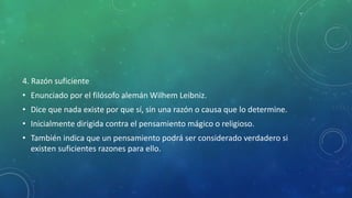 4. Razón suficiente
• Enunciado por el filósofo alemán Wilhem Leibniz.
• Dice que nada existe por que sí, sin una razón o causa que lo determine.
• Inicialmente dirigida contra el pensamiento mágico o religioso.
• También indica que un pensamiento podrá ser considerado verdadero si
existen suficientes razones para ello.
 