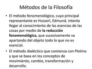 Métodos de la Filosofía 
• El método fenomenológico, cuyo principal 
representante es Husserl, Edmund, intenta 
llegar al conocimiento de las esencias de las 
cosas por medio de la reducción 
fenomenológica, que sucesivamente va 
apartando del objeto todo lo que no es 
esencial. 
• El método dialéctico que comienza con Plotino 
y que se basa en los conceptos de 
movimiento, cambio, transformación y 
desarrollo. 
 
