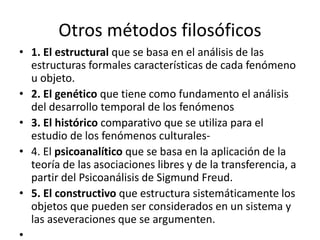 Otros métodos filosóficos 
• 1. El estructural que se basa en el análisis de las 
estructuras formales características de cada fenómeno 
u objeto. 
• 2. El genético que tiene como fundamento el análisis 
del desarrollo temporal de los fenómenos 
• 3. El histórico comparativo que se utiliza para el 
estudio de los fenómenos culturales- 
• 4. El psicoanalítico que se basa en la aplicación de la 
teoría de las asociaciones libres y de la transferencia, a 
partir del Psicoanálisis de Sigmund Freud. 
• 5. El constructivo que estructura sistemáticamente los 
objetos que pueden ser considerados en un sistema y 
las aseveraciones que se argumenten. 
• 
 