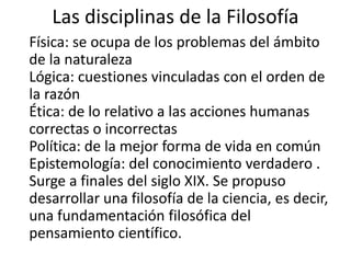 Las disciplinas de la Filosofía 
Física: se ocupa de los problemas del ámbito 
de la naturaleza 
Lógica: cuestiones vinculadas con el orden de 
la razón 
Ética: de lo relativo a las acciones humanas 
correctas o incorrectas 
Política: de la mejor forma de vida en común 
Epistemología: del conocimiento verdadero . 
Surge a finales del siglo XIX. Se propuso 
desarrollar una filosofía de la ciencia, es decir, 
una fundamentación filosófica del 
pensamiento científico. 
 