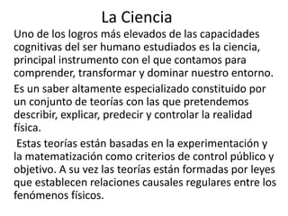 La Ciencia 
Uno de los logros más elevados de las capacidades 
cognitivas del ser humano estudiados es la ciencia, 
principal instrumento con el que contamos para 
comprender, transformar y dominar nuestro entorno. 
Es un saber altamente especializado constituido por 
un conjunto de teorías con las que pretendemos 
describir, explicar, predecir y controlar la realidad 
física. 
Estas teorías están basadas en la experimentación y 
la matematización como criterios de control público y 
objetivo. A su vez las teorías están formadas por leyes 
que establecen relaciones causales regulares entre los 
fenómenos físicos. 
 