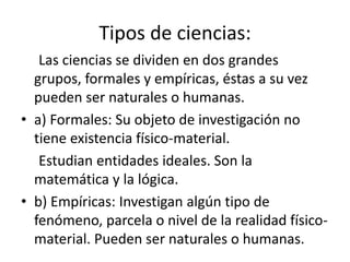Tipos de ciencias: 
Las ciencias se dividen en dos grandes 
grupos, formales y empíricas, éstas a su vez 
pueden ser naturales o humanas. 
• a) Formales: Su objeto de investigación no 
tiene existencia físico-material. 
Estudian entidades ideales. Son la 
matemática y la lógica. 
• b) Empíricas: Investigan algún tipo de 
fenómeno, parcela o nivel de la realidad físico-material. 
Pueden ser naturales o humanas. 
 