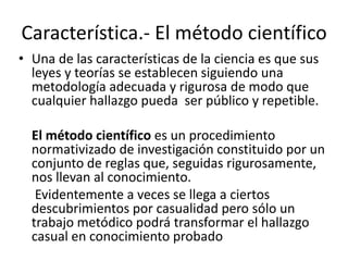 Característica.- El método científico 
• Una de las características de la ciencia es que sus 
leyes y teorías se establecen siguiendo una 
metodología adecuada y rigurosa de modo que 
cualquier hallazgo pueda ser público y repetible. 
El método científico es un procedimiento 
normativizado de investigación constituido por un 
conjunto de reglas que, seguidas rigurosamente, 
nos llevan al conocimiento. 
Evidentemente a veces se llega a ciertos 
descubrimientos por casualidad pero sólo un 
trabajo metódico podrá transformar el hallazgo 
casual en conocimiento probado 
 