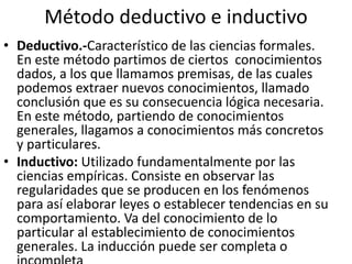 Método deductivo e inductivo 
• Deductivo.-Característico de las ciencias formales. 
En este método partimos de ciertos conocimientos 
dados, a los que llamamos premisas, de las cuales 
podemos extraer nuevos conocimientos, llamado 
conclusión que es su consecuencia lógica necesaria. 
En este método, partiendo de conocimientos 
generales, llagamos a conocimientos más concretos 
y particulares. 
• Inductivo: Utilizado fundamentalmente por las 
ciencias empíricas. Consiste en observar las 
regularidades que se producen en los fenómenos 
para así elaborar leyes o establecer tendencias en su 
comportamiento. Va del conocimiento de lo 
particular al establecimiento de conocimientos 
generales. La inducción puede ser completa o 
incompleta 
 