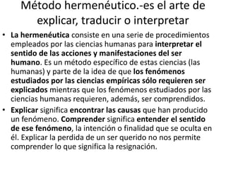 Método hermenéutico.-es el arte de 
explicar, traducir o interpretar 
• La hermenéutica consiste en una serie de procedimientos 
empleados por las ciencias humanas para interpretar el 
sentido de las acciones y manifestaciones del ser 
humano. Es un método específico de estas ciencias (las 
humanas) y parte de la idea de que los fenómenos 
estudiados por las ciencias empíricas sólo requieren ser 
explicados mientras que los fenómenos estudiados por las 
ciencias humanas requieren, además, ser comprendidos. 
• Explicar significa encontrar las causas que han producido 
un fenómeno. Comprender significa entender el sentido 
de ese fenómeno, la intención o finalidad que se oculta en 
él. Explicar la perdida de un ser querido no nos permite 
comprender lo que significa la resignación. 
 