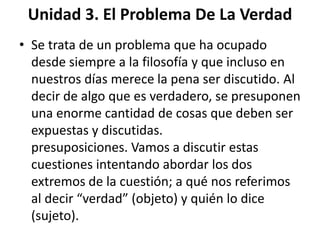 Unidad 3. El Problema De La Verdad 
• Se trata de un problema que ha ocupado 
desde siempre a la filosofía y que incluso en 
nuestros días merece la pena ser discutido. Al 
decir de algo que es verdadero, se presuponen 
una enorme cantidad de cosas que deben ser 
expuestas y discutidas. 
presuposiciones. Vamos a discutir estas 
cuestiones intentando abordar los dos 
extremos de la cuestión; a qué nos referimos 
al decir “verdad” (objeto) y quién lo dice 
(sujeto). 
 