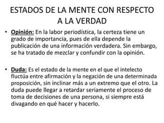 ESTADOS DE LA MENTE CON RESPECTO 
A LA VERDAD 
• Opinión: En la labor periodística, la certeza tiene un 
grado de importancia, pues de ella depende la 
publicación de una información verdadera. Sin embargo, 
se ha tratado de mezclar y confundir con la opinión. 
• Duda: Es el estado de la mente en el que el intelecto 
fluctúa entre afirmación y la negación de una determinada 
proposición, sin inclinar más a un extremo que el otro. La 
duda puede llegar a retardar seriamente el proceso de 
toma de decisiones de una persona, si siempre está 
divagando en qué hacer y hacerlo. 
 