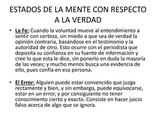 ESTADOS DE LA MENTE CON RESPECTO 
A LA VERDAD 
• La Fe: Cuando la voluntad mueve al entendimiento a 
sentir con certeza, sin miedo a que sea de verdad la 
opinión contraria, basándose en el testimonio y la 
autoridad de otro. Esto ocurre con el periodista que 
deposita su confianza en su fuente de información y 
cree lo que esta le dice, sin ponerlo en duda la mayoría 
de las veces; y mucho menos busca una evidencia de 
ello, pues confía en esa persona. 
• El Error: Alguien puede estar convencido que juzga 
rectamente y bien, y sin embargo, puede equivocarse, 
estar en un error, y por consiguiente no tener 
conocimiento cierto y exacto. Consiste en hacer juicio 
falso acerca de algo que se ignora. 
 