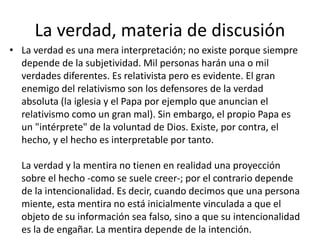 La verdad, materia de discusión 
• La verdad es una mera interpretación; no existe porque siempre 
depende de la subjetividad. Mil personas harán una o mil 
verdades diferentes. Es relativista pero es evidente. El gran 
enemigo del relativismo son los defensores de la verdad 
absoluta (la iglesia y el Papa por ejemplo que anuncian el 
relativismo como un gran mal). Sin embargo, el propio Papa es 
un "intérprete" de la voluntad de Dios. Existe, por contra, el 
hecho, y el hecho es interpretable por tanto. 
La verdad y la mentira no tienen en realidad una proyección 
sobre el hecho -como se suele creer-; por el contrario depende 
de la intencionalidad. Es decir, cuando decimos que una persona 
miente, esta mentira no está inicialmente vinculada a que el 
objeto de su información sea falso, sino a que su intencionalidad 
es la de engañar. La mentira depende de la intención. 
 