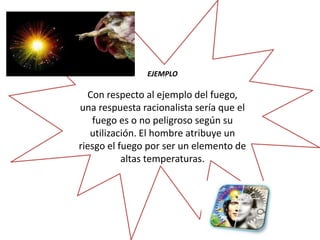 EJEMPLO 
Con respecto al ejemplo del fuego, 
una respuesta racionalista sería que el 
fuego es o no peligroso según su 
utilización. El hombre atribuye un 
riesgo el fuego por ser un elemento de 
altas temperaturas. 
 