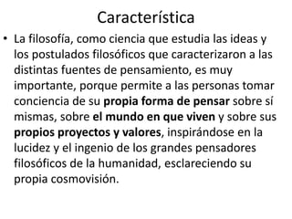 Característica 
• La filosofía, como ciencia que estudia las ideas y 
los postulados filosóficos que caracterizaron a las 
distintas fuentes de pensamiento, es muy 
importante, porque permite a las personas tomar 
conciencia de su propia forma de pensar sobre sí 
mismas, sobre el mundo en que viven y sobre sus 
propios proyectos y valores, inspirándose en la 
lucidez y el ingenio de los grandes pensadores 
filosóficos de la humanidad, esclareciendo su 
propia cosmovisión. 
 