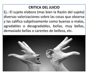 CRITICA DEL JUICIO 
Ej.: El sujeto elabora (mas bien la Razón del sujeto) 
diversas valorizaciones sobre las cosas que observa 
y las califica subjetivamente como buenas o malas, 
agradables o desagradables, bellas, muy bellas, 
demasiado bellas o carentes de belleza, etc. 
 
