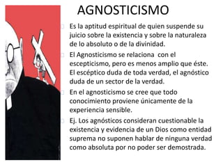 AGNOSTICISMO 
Es la aptitud espiritual de quien suspende su 
juicio sobre la existencia y sobre la naturaleza 
de lo absoluto o de la divinidad. 
El Agnosticismo se relaciona con el 
escepticismo, pero es menos amplio que éste. 
El escéptico duda de toda verdad, el agnóstico 
duda de un sector de la verdad. 
En el agnosticismo se cree que todo 
conocimiento proviene únicamente de la 
experiencia sensible. 
Ej. Los agnósticos consideran cuestionable la 
existencia y evidencia de un Dios como entidad 
suprema no suponen hablar de ninguna verdad 
como absoluta por no poder ser demostrada. 
 