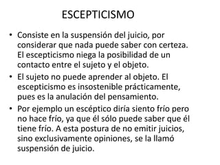 ESCEPTICISMO 
• Consiste en la suspensión del juicio, por 
considerar que nada puede saber con certeza. 
El escepticismo niega la posibilidad de un 
contacto entre el sujeto y el objeto. 
• El sujeto no puede aprender al objeto. El 
escepticismo es insostenible prácticamente, 
pues es la anulación del pensamiento. 
• Por ejemplo un escéptico diría siento frío pero 
no hace frío, ya que él sólo puede saber que él 
tiene frío. A esta postura de no emitir juicios, 
sino exclusivamente opiniones, se la llamó 
suspensión de juicio. 
 