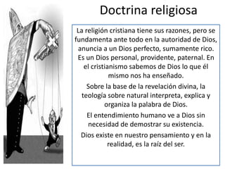 Doctrina religiosa 
La religión cristiana tiene sus razones, pero se 
fundamenta ante todo en la autoridad de Dios, 
anuncia a un Dios perfecto, sumamente rico. 
Es un Dios personal, providente, paternal. En 
el cristianismo sabemos de Dios lo que él 
mismo nos ha enseñado. 
Sobre la base de la revelación divina, la 
teología sobre natural interpreta, explica y 
organiza la palabra de Dios. 
El entendimiento humano ve a Dios sin 
necesidad de demostrar su existencia. 
Dios existe en nuestro pensamiento y en la 
realidad, es la raíz del ser. 
 