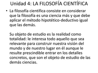 Unidad 4: LA FILOSOFÍA CIENTÍFICA 
• La filosofía científica consiste en considerar 
que la filosofía es una ciencia más y que debe 
aplicar el método hipotético-deductivo igual 
que las demás. 
Su objeto de estudio es la realidad como 
totalidad: le interesa todo aquello que sea 
relevante para construir nuestra visión del 
mundo y de nuestro lugar en él aunque le 
resulte prescindible entrar en los detalles 
concretos, que son el objeto de estudio de las 
demás ciencias. 
 