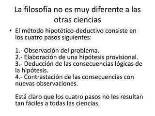 La filosofía no es muy diferente a las 
otras ciencias 
• El método hipotético-deductivo consiste en 
los cuatro pasos siguientes: 
1.- Observación del problema. 
2.- Elaboración de una hipótesis provisional. 
3.- Deducción de las consecuencias lógicas de 
la hipótesis. 
4.- Contrastación de las consecuencias con 
nuevas observaciones. 
Está claro que los cuatro pasos no les resultan 
tan fáciles a todas las ciencias. 
 