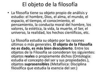 El objeto de la filosofía 
• La filosofía tiene su objeto propio de análisis y 
estudio: el hombre, Dios, el alma, el mundo, el 
espacio, el tiempo, el conocimiento, el 
pensamiento, la conducta moral del hombre, los 
valores, la estética, la vida, la muerte, el Ser, el 
universo, la realidad, los hechos científicos, etc. 
La filosofía estudia su objeto por las razones 
últimas o más generales. El objeto de la Filosofía 
no es dado, es más bien descubierto. Entre los 
objetos de la Filosofía se consideran los siguientes: 
objetos reales o propiamente dichos (Ontología: 
estudia el concepto del ser y sus propiedades.), 
objetos suprasensibles (Metafísica: Disciplina 
filosófica que estudia la esencia del ser.) 
 