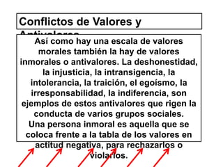 Conflictos de Valores y 
Antivalores 
Así como hay una escala de valores 
morales también la hay de valores 
inmorales o antivalores. La deshonestidad, 
la injusticia, la intransigencia, la 
intolerancia, la traición, el egoísmo, la 
irresponsabilidad, la indiferencia, son 
ejemplos de estos antivalores que rigen la 
conducta de varios grupos sociales. 
Una persona inmoral es aquella que se 
coloca frente a la tabla de los valores en 
actitud negativa, para rechazarlos o 
violarlos. 
 