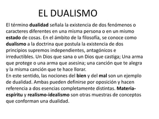 EL DUALISMO 
El término dualidad señala la existencia de dos fenómenos o 
caracteres diferentes en una misma persona o en un mismo 
estado de cosas. En el ámbito de la filosofía, se conoce como 
dualismo a la doctrina que postula la existencia de dos 
principios supremos independientes, antagónicos e 
irreductibles. Un Dios que sana o un Dios que castiga; Una arma 
que protege o una arma que asesina; una canción que te alegra 
y la misma canción que te hace llorar. 
En este sentido, las nociones del bien y del mal son un ejemplo 
de dualidad. Ambas pueden definirse por oposición y hacen 
referencia a dos esencias completamente distintas. Materia-espíritu 
y realismo-idealismo son otras muestras de conceptos 
que conforman una dualidad. 
