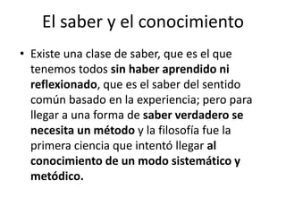 El saber y el conocimiento 
• Existe una clase de saber, que es el que 
tenemos todos sin haber aprendido ni 
reflexionado, que es el saber del sentido 
común basado en la experiencia; pero para 
llegar a una forma de saber verdadero se 
necesita un método y la filosofía fue la 
primera ciencia que intentó llegar al 
conocimiento de un modo sistemático y 
metódico. 
 