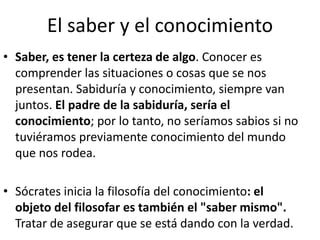 El saber y el conocimiento 
• Saber, es tener la certeza de algo. Conocer es 
comprender las situaciones o cosas que se nos 
presentan. Sabiduría y conocimiento, siempre van 
juntos. El padre de la sabiduría, sería el 
conocimiento; por lo tanto, no seríamos sabios si no 
tuviéramos previamente conocimiento del mundo 
que nos rodea. 
• Sócrates inicia la filosofía del conocimiento: el 
objeto del filosofar es también el "saber mismo". 
Tratar de asegurar que se está dando con la verdad. 
 