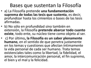 Bases que sustentan la Filosofía 
• a) La Filosofía pretende una fundamentación 
suprema de todas las tesis que sustenta, es decir, 
profundizar hasta los cimientos o bases de las tesis 
afirmadas. 
• b) No sólo en profundidad sino también en 
extensión, la Filosofía pretende abarcar todo cuanto 
existe, todo ente, su núcleo tiene como objeto al ser. 
• c) Por último, la Filosofía es un saber plenamente 
humano, en el sentido de que penetra justamente 
en los temas y cuestiones que afectan íntimamente 
la vida personal de cada ser humano. Trata temas 
existenciales tales como la libertad, la fidelidad, el 
amor, la intercomunicación personal, el fin supremo, 
el bien y el mal y la felicidad. 
 
