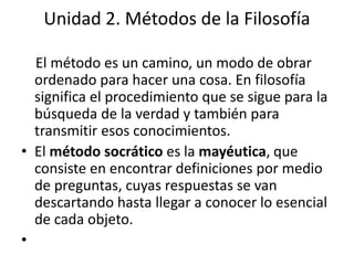 Unidad 2. Métodos de la Filosofía 
El método es un camino, un modo de obrar 
ordenado para hacer una cosa. En filosofía 
significa el procedimiento que se sigue para la 
búsqueda de la verdad y también para 
transmitir esos conocimientos. 
• El método socrático es la mayéutica, que 
consiste en encontrar definiciones por medio 
de preguntas, cuyas respuestas se van 
descartando hasta llegar a conocer lo esencial 
de cada objeto. 
• 
 