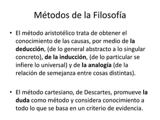 Métodos de la Filosofía 
• El método aristotélico trata de obtener el 
conocimiento de las causas, por medio de la 
deducción, (de lo general abstracto a lo singular 
concreto), de la inducción, (de lo particular se 
infiere lo universal) y de la analogía (de la 
relación de semejanza entre cosas distintas). 
• El método cartesiano, de Descartes, promueve la 
duda como método y considera conocimiento a 
todo lo que se basa en un criterio de evidencia. 
 
