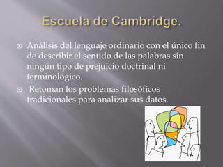  Análisis del lenguaje ordinario con el único fin
de describir el sentido de las palabras sin
ningún tipo de prejuicio doctrinal ni
terminológico.
 Retoman los problemas filosóficos
tradicionales para analizar sus datos.
 