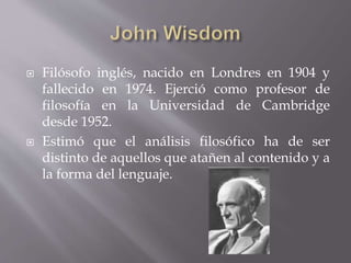  Filósofo inglés, nacido en Londres en 1904 y
fallecido en 1974. Ejerció como profesor de
filosofía en la Universidad de Cambridge
desde 1952.
 Estimó que el análisis filosófico ha de ser
distinto de aquellos que atañen al contenido y a
la forma del lenguaje.
 