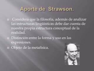  Considera que la filosofía, además de analizar
las estructuras lingüísticas debe dar cuenta de
nuestra propia estructura conceptual de la
realidad.
 Distinción entre la forma y uso en las
expresiones.
 Objeto de la metafísica.
 
