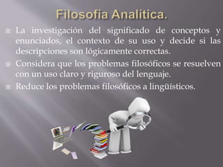  La investigación del significado de conceptos y
enunciados, el contexto de su uso y decide si las
descripciones son lógicamente correctas.
 Considera que los problemas filosóficos se resuelven
con un uso claro y riguroso del lenguaje.
 Reduce los problemas filosóficos a lingüísticos.
 