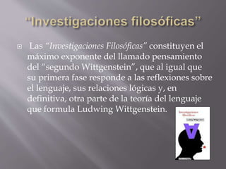  Las “Investigaciones Filosóficas” constituyen el
máximo exponente del llamado pensamiento
del “segundo Wittgenstein”, que al igual que
su primera fase responde a las reflexiones sobre
el lenguaje, sus relaciones lógicas y, en
definitiva, otra parte de la teoría del lenguaje
que formula Ludwing Wittgenstein.
 