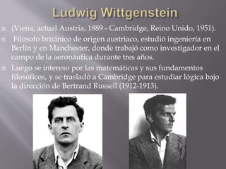  (Viena, actual Austria, 1889 - Cambridge, Reino Unido, 1951).
 Filósofo británico de origen austriaco, estudió ingeniería en
Berlín y en Manchester, donde trabajó como investigador en el
campo de la aeronáutica durante tres años.
 Luego se intereso por las matemáticas y sus fundamentos
filosóficos, y se trasladó a Cambridge para estudiar lógica bajo
la dirección de Bertrand Russell (1912-1913).
 