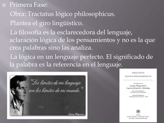  Primera Fase:
Obra: Tractatus lógico philosophicus.
Plantea el giro lingüístico.
La filosofía es la esclarecedora del lenguaje,
aclaración lógica de los pensamientos y no es la que
crea palabras sino las analiza.
La lógica en un lenguaje perfecto. El significado de
la palabra es la referencia en el lenguaje.
 