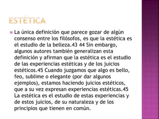  La única definición que parece gozar de algún
consenso entre los filósofos, es que la estética es
el estudio de la belleza.43 44 Sin embargo,
algunos autores también generalizan esta
definición y afirman que la estética es el estudio
de las experiencias estéticas y de los juicios
estéticos.45 Cuando juzgamos que algo es bello,
feo, sublime o elegante (por dar algunos
ejemplos), estamos haciendo juicios estéticos,
que a su vez expresan experiencias estéticas.45
La estética es el estudio de estas experiencias y
de estos juicios, de su naturaleza y de los
principios que tienen en común.
 
