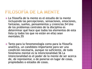  La filosofía de la mente es el estudio de la mente
incluyendo las percepciones, sensaciones, emociones,
fantasías, sueños, pensamientos y creencias.54 Uno
de los problemas centrales de la disciplina es
determinar qué hace que todos los elementos de esta
lista (y todos los que no están en ella) sean
mentales.55
 Tanto para la fenomenología como para la filosofía
analítica, un candidato importante para ser una
condición necesaria, aunque no suficiente, de todo
fenómeno mental es la intencionalidad.56 La
intencionalidad es el poder de la mente de ser acerca
de, de representar, o de ponerse en lugar de cosas,
propiedades o estados de cosas.
 