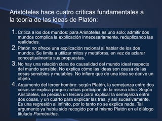 Aristóteles hace cuatro críticas fundamentales a
la teoría de las ideas de Platón:
1. Critica a los dos mundos: para Aristóteles es uno solo; admitir dos
   mundos complica la explicación innecesariamente, reduplicando las
   realidades.
2. Platón no ofrece una explicación racional al hablar de los dos
   mundos. Se limita a utilizar mitos y metáforas, en vez de aclarar
   conceptualmente sus propuestas.
3. No hay una relación clara de causalidad del mundo ideal respecto
   del mundo sensible. No explica cómo las ideas son causa de las
   cosas sensibles y mutables. No infiere que de una idea se derive un
   objeto.
4. Argumento del tercer hombre: según Platón, la semejanza entre dos
   cosas se explica porque ambas participan de la misma idea. Según
   Aristóteles, se precisa un tercero para explicar la semejanza entre
   dos cosas, y un cuarto para explicar las tres, y así sucesivamente.
   Es una regresión al infinito, por lo tanto no se explica nada. Tal
   argumento ya había sido recogido por el mismo Platón en el diálogo
   titulado Parménides.
 