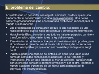 El problema del cambio:
Aristóteles fue un pensador con espíritu empirista, es decir que buscó
fundamentar el conocimiento humano en la experiencia. Una de las
primeras preocupaciones fue encontrar una explicación racional para el
mundo que lo rodeaba.
• Los presocráticos se percataron de que lo que nos rodea es una
   realidad diversa que se halla en continua y perpetua transformación.
• Heráclito de Éfeso considera que todo se halla en perpetuo cambio y
   transformación; el movimiento es la ley del universo.
• Parménides, al contrario, opina que el movimiento es imposible, pues
   el cambio es el paso del ser al no ser o la inversa, del no ser al ser.
   Esto es inaceptable, ya que el no ser no existe y nada puede surgir
   de él.
• Platón supone una especie de síntesis, es decir, una unión o una
   suma de estas dos concepciones opuestas: la de Heráclito y
   Parménides. Por un lado tenemos el mundo sensible, caracterizado
   por un proceso constante de transformación y, por el otro, tenemos el
   mundo abstracto y perfecto de las Ideas, caracterizado por la
   eternidad y la incorruptibilidad.
 
