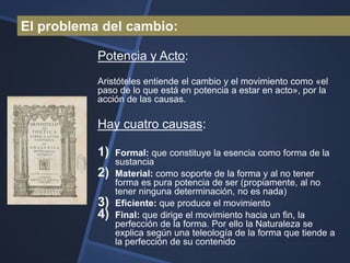 El problema del cambio:

           Potencia y Acto:
           Aristóteles entiende el cambio y el movimiento como «el
           paso de lo que está en potencia a estar en acto», por la
           acción de las causas.

           Hay cuatro causas:

           1)   Formal: que constituye la esencia como forma de la
                sustancia
           2)   Material: como soporte de la forma y al no tener
                forma es pura potencia de ser (propiamente, al no
                tener ninguna determinación, no es nada)
           3)   Eficiente: que produce el movimiento
           4)   Final: que dirige el movimiento hacia un fin, la
                perfección de la forma. Por ello la Naturaleza se
                explica según una teleología de la forma que tiende a
                la perfección de su contenido
 