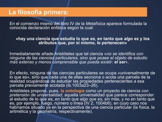 La filosofía primera:
En el comienzo mismo del libro IV de la Metafísica aparece formulada la
conocida declaración enfática según la cual:

   «hay una ciencia que estudia lo que es, en tanto que algo es y los
             atributos que, por sí mismo, le pertenecen»

Inmediatamente añade Aristóteles que tal ciencia «no se identifica con
ninguna de las ciencias particulares, sino que posee el objeto de estudio
más extenso y menos comprensible que pueda existir: el ser».

En efecto, ninguna de las ciencias particulares se ocupa «universalmente de
lo que es», sino que cada una de ellas secciona o acota una parcela de la
realidad ocupándose de estudiar las propiedades pertenecientes a esa
parcela previamente acotada (ib.1003a23–26).
Aristóteles propone, pues, la ontología como un proyecto de ciencia con
pretensión de universalidad, aquella universalidad que parece corresponder
al estudio de lo que es, en tanto que algo que es, sin más, y no en tanto que
es, por ejemplo, fuego, número o línea (IV 2, 1004b6), en cuyo caso nos
habríamos situado ya en la perspectiva de una ciencia particular (la física, la
aritmética y la geometría, respectivamente).
 