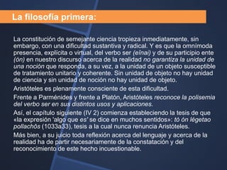 La filosofía primera:

La constitución de semejante ciencia tropieza inmediatamente, sin
embargo, con una dificultad sustantiva y radical. Y es que la omnímoda
presencia, explícita o virtual, del verbo ser (eînai) y de su participio ente
(òn) en nuestro discurso acerca de la realidad no garantiza la unidad de
una noción que responda, a su vez, a la unidad de un objeto susceptible
de tratamiento unitario y coherente. Sin unidad de objeto no hay unidad
de ciencia y sin unidad de noción no hay unidad de objeto.
Aristóteles es plenamente consciente de esta dificultad.
Frente a Parménides y frente a Platón, Aristóteles reconoce la polisemia
del verbo ser en sus distintos usos y aplicaciones.
Así, el capítulo siguiente (IV 2) comienza estableciendo la tesis de que
«la expresión 'algo que es' se dice en muchos sentidos»: tò ón légetao
pollachôs (1033a33), tesis a la cual nunca renuncia Aristóteles.
Más bien, a su juicio toda reflexión acerca del lenguaje y acerca de la
realidad ha de partir necesariamente de la constatación y del
reconocimiento de este hecho incuestionable.
 