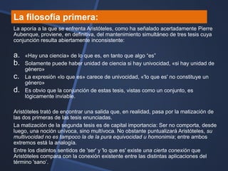 La filosofía primera:
La aporía a la que se enfrenta Aristóteles, como ha señalado acertadamente Pierre
Aubenque, proviene, en definitiva, del mantenimiento simultáneo de tres tesis cuya
conjunción resulta abiertamente inconsistente:

a.   «Hay una ciencia» de lo que es, en tanto que algo ―es‖
b.   Solamente puede haber unidad de ciencia si hay univocidad, «si hay unidad de
     género»
c.   La expresión «lo que es» carece de univocidad, «'lo que es' no constituye un
     género»
d.   Es obvio que la conjunción de estas tesis, vistas como un conjunto, es
     lógicamente inviable.

Aristóteles trató de encontrar una salida que, en realidad, pasa por la matización de
las dos primeras de las tesis enunciadas.
La matización de la segunda tesis es de capital importancia: Ser no comporta, desde
luego, una noción unívoca, sino multívoca. No obstante puntualizará Aristóteles, su
multivocidad no es tampoco la de la pura equivocidad u homonimia; entre ambos
extremos está la analogía.
Entre los distintos sentidos de 'ser' y 'lo que es' existe una cierta conexión que
Aristóteles compara con la conexión existente entre las distintas aplicaciones del
término 'sano‘.
 