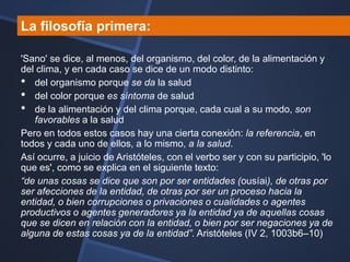La filosofía primera:

'Sano' se dice, al menos, del organismo, del color, de la alimentación y
del clima, y en cada caso se dice de un modo distinto:
• del organismo porque se da la salud
• del color porque es síntoma de salud
• de la alimentación y del clima porque, cada cual a su modo, son
   favorables a la salud
Pero en todos estos casos hay una cierta conexión: la referencia, en
todos y cada uno de ellos, a lo mismo, a la salud.
Así ocurre, a juicio de Aristóteles, con el verbo ser y con su participio, 'lo
que es', como se explica en el siguiente texto:
―de unas cosas se dice que son por ser entidades (ousíai), de otras por
ser afecciones de la entidad, de otras por ser un proceso hacia la
entidad, o bien corrupciones o privaciones o cualidades o agentes
productivos o agentes generadores ya la entidad ya de aquellas cosas
que se dicen en relación con la entidad, o bien por ser negaciones ya de
alguna de estas cosas ya de la entidad‖. Aristóteles (IV 2, 1003b6–10)
 