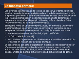 La filosofía primera:
Las diversas significaciones de 'lo que es' poseen, por tanto, la unidad
peculiar que adquiere una multiplicidad en virtud de su referencia común
a algo uno (pròs hén), la referencia a una misma cosa (en el ámbito de lo
real) y a una misma noción o significado (en el ámbito del lenguaje):
referencia a la salud en el ejemplo utilizado y referencia a la entidad
(ousía) en el caso de la indagación ontológica.
Semejante forma de unidad comporta, pues, un término (y una noción)
fundamental que es primero y que es universal en la medida en que
siempre se halla referido o supuesto en cualquier uso del verbo ser:
• «una única naturaleza» (mían tinà phýsin: 1003a34)
• un único principio (arché)
• «así también 'algo que es' se dice en muchos sentidos, pero en todos
    los casos en relación con un único principio»
En consonancia con esta interpretación matizada de la polisemia de ser
y 'lo que es', Aristóteles matiza también la segunda tesis a que más
arriba nos referíamos, es decir, la tesis que solamente puede haber
ciencia, unidad de ciencia, si hay univocidad, si hay unidad de género.
 