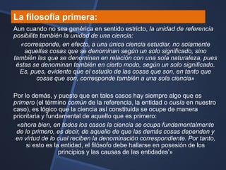 La filosofía primera:
Aun cuando no sea genérica en sentido estricto, la unidad de referencia
posibilita también la unidad de una ciencia:
  «corresponde, en efecto, a una única ciencia estudiar, no solamente
    aquellas cosas que se denominan según un solo significado, sino
también las que se denominan en relación con una sola naturaleza, pues
 éstas se denominan también en cierto modo, según un solo significado.
  Es, pues, evidente que el estudio de las cosas que son, en tanto que
          cosas que son, corresponde también a una sola ciencia»

Por lo demás, y puesto que en tales casos hay siempre algo que es
primero (el término común de la referencia, la entidad o ousía en nuestro
caso), es lógico que la ciencia así constituida se ocupe de manera
prioritaria y fundamental de aquello que es primero:
 «ahora bien, en todos los casos la ciencia se ocupa fundamentalmente
 de lo primero, es decir, de aquello de que las demás cosas dependen y
 en virtud de lo cual reciben la denominación correspondiente. Por tanto,
     si esto es la entidad, el filósofo debe hallarse en posesión de los
                  principios y las causas de las entidades'»
 