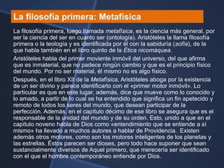 La filosofía primera: Metafísica
La filosofía primera, luego llamada metafísica, es la ciencia más general, por
ser la ciencia del ser en cuanto ser (ontología). Aristóteles la llama filosofía
primera o la teología y es identificada por él con la sabiduría (sofía), de la
que habla también en el libro quinto de la Ética nicomáquea.
Aristóteles habla del primer moviente inmóvil del universo, del que afirma
que es inmaterial, que no padece ningún cambio y que es el principio físico
del mundo. Por no ser material, él mismo no es algo físico.
Después, en el libro XII de la Metafísica, Aristóteles aboga por la existencia
de un ser divino y parece identificarlo con el «primer motor inmóvil». Lo
particular es que en este lugar, además, dice que mueve como lo conocido y
lo amado, a partir de lo cual se ha entendido que significa un fin apetecido y
remoto de todos los seres del mundo, que desean participar de la
perfección. Además, en el capítulo décimo de ese libro se asegura que es el
responsable de la unidad del mundo y de su orden. Esto, unido a que en el
capítulo noveno habla de Dios como «entendimiento que se entiende a sí
mismo» ha llevado a muchos autores a hablar de Providencia. Existen
además otros motores, como son los motores inteligentes de los planetas y
las estrellas. Éstos parecen ser dioses, pero todo hace suponer que sean
sustancialmente diversos de Aquel primero, que merecería ser identificado
con el que el hombre contemporáneo entiende por Dios.
 