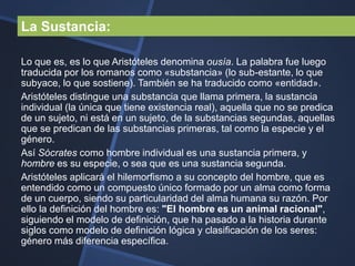 La Sustancia:

Lo que es, es lo que Aristóteles denomina ousía. La palabra fue luego
traducida por los romanos como «substancia» (lo sub-estante, lo que
subyace, lo que sostiene). También se ha traducido como «entidad».
Aristóteles distingue una substancia que llama primera, la sustancia
individual (la única que tiene existencia real), aquella que no se predica
de un sujeto, ni está en un sujeto, de la substancias segundas, aquellas
que se predican de las substancias primeras, tal como la especie y el
género.
Así Sócrates como hombre individual es una sustancia primera, y
hombre es su especie, o sea que es una sustancia segunda.
Aristóteles aplicará el hilemorfismo a su concepto del hombre, que es
entendido como un compuesto único formado por un alma como forma
de un cuerpo, siendo su particularidad del alma humana su razón. Por
ello la definición del hombre es: "El hombre es un animal racional",
siguiendo el modelo de definición, que ha pasado a la historia durante
siglos como modelo de definición lógica y clasificación de los seres:
género más diferencia específica.
 