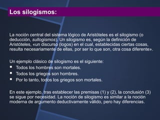 Los silogismos:


La noción central del sistema lógico de Aristóteles es el silogismo (o
deducción, sullogismos). Un silogismo es, según la definición de
Aristóteles, «un discurso (logos) en el cual, establecidas ciertas cosas,
resulta necesariamente de ellas, por ser lo que son, otra cosa diferente».

Un ejemplo clásico de silogismo es el siguiente:
 Todos los hombres son mortales.
 Todos los griegos son hombres.
 Por lo tanto, todos los griegos son mortales.
En este ejemplo, tras establecer las premisas (1) y (2), la conclusión (3)
se sigue por necesidad. La noción de silogismo es similar a la noción
moderna de argumento deductivamente válido, pero hay diferencias.
 